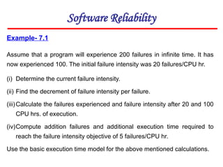 Example- 7.1
Assume that a program will experience 200 failures in infinite time. It has
now experienced 100. The initial failure intensity was 20 failures/CPU hr.
Software Reliability
(i) Determine the current failure intensity.
(ii) Find the decrement of failure intensity per failure.
(iii)Calculate the failures experienced and failure intensity after 20 and 100
CPU hrs. of execution.
(iv)Compute addition failures and additional execution time required to
reach the failure intensity objective of 5 failures/CPU hr.
Use the basic execution time model for the above mentioned calculations.
 