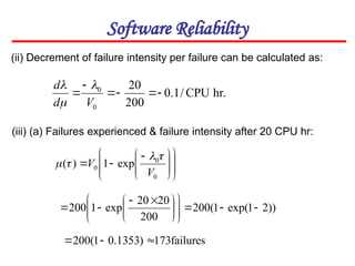 Software Reliability
(ii) Decrement of failure intensity per failure can be calculated as:
hr.
CPU
/
1
.
0
200
20
0
0






V
d
d 

















 


0
0
0 exp
1
)
(
V
V




(iii) (a) Failures experienced & failure intensity after 20 CPU hr:
))
2
1
exp(
1
(
200
200
20
20
exp
1
200 















 



failures
173
)
1353
.
0
1
(
200 


 