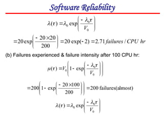 Software Reliability







 

0
0
0 exp
)
(
V




















 


0
0
0 exp
1
)
(
V
V




(b) Failures experienced & failure intensity after 100 CPU hr:
lmost)
failures(a
200
200
100
20
exp
1
200 













 










 

0
0
0 exp
)
(
V





hr
CPU
failures /
71
.
2
)
2
exp(
20
200
20
20
exp
20 







 


 