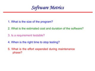 Software Metrics
1. What is the size of the program?
2. What is the estimated cost and duration of the software?
3. Is a requirement testable?
4. When is the right time to stop testing?
5. What is the effort expended during maintenance
phase?
 