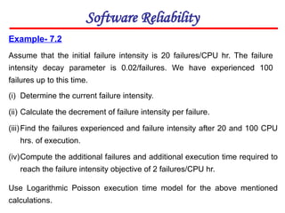 Example- 7.2
Assume that the initial failure intensity is 20 failures/CPU hr. The failure
intensity decay parameter is 0.02/failures. We have experienced 100
failures up to this time.
Software Reliability
(i) Determine the current failure intensity.
(ii) Calculate the decrement of failure intensity per failure.
(iii)Find the failures experienced and failure intensity after 20 and 100 CPU
hrs. of execution.
(iv)Compute the additional failures and additional execution time required to
reach the failure intensity objective of 2 failures/CPU hr.
Use Logarithmic Poisson execution time model for the above mentioned
calculations.
 