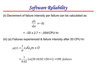 Software Reliability
(ii) Decrement of failure intensity per failure can be calculated as:
θλ
d
d




 
1
1
)
( 0 
 



 Ln
(iii) (a) Failures experienced & failure intensity after 20 CPU hr:
failures
Ln 109
)
1
20
02
.
0
20
(
02
.
0
1





= -.02 x 2.7 = -.054/CPU hr.
 