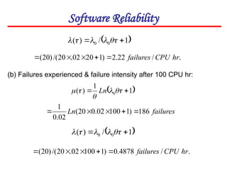 Software Reliability
 
1
/
)
( 0
0 
 




(b) Failures experienced & failure intensity after 100 CPU hr:
.
/
22
.
2
)
1
20
02
.
20
/(
)
20
( hr
CPU
failures





 
1
1
)
( 0 
 



 Ln
failures
Ln 186
)
1
100
02
.
0
20
(
02
.
0
1





 
1
/
)
( 0
0 
 




.
/
4878
.
0
)
1
100
02
.
20
/(
)
20
( hr
CPU
failures





 