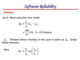 Solution
Software Reliability
(a) (i) Basic execution time model
)
(
0
0
F
P
V



 


0











F
P
Ln




0
0
V
P

failures
50
)
5
10
(
10
100



(Present failure intensity) in this case is same as (initial
failure intensity).
Now,
 