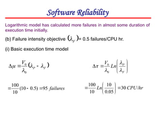 Software Reliability
(b) Failure intensity objective = 0.5 failures/CPU hr.
 
F
P
V



 


0
0
failures
95
)
5
.
0
10
(
10
100



Logarithmic model has calculated more failures in almost some duration of
execution time initially.
 
F

(i) Basic execution time model










F
P
Ln
V




0
0
hr
CPU
Ln /
30
05
.
0
10
10
100








 