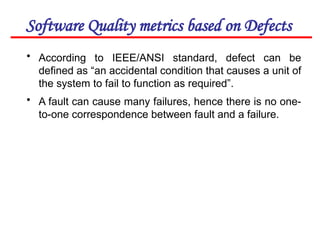Software Quality metrics based on Defects
• According to IEEE/ANSI standard, defect can be
defined as “an accidental condition that causes a unit of
the system to fail to function as required”.
• A fault can cause many failures, hence there is no one-
to-one correspondence between fault and a failure.
 