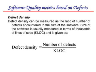 Software Quality metrics based on Defects
Defect density
Defect density can be measured as the ratio of number of
defects encountered to the size of the software. Size of
the software is usually measured in terms of thousands
of lines of code (KLOC) and is given as:
KLOC
defects
of
Number
density
Defect 
 