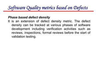 Software Quality metrics based on Defects
Phase based defect density
It is an extension of defect density metric. The defect
density can be tracked at various phases of software
development including verification activities such as
reviews, inspections, formal reviews before the start of
validation testing.
 