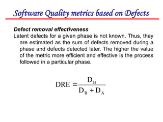 Software Quality metrics based on Defects
Defect removal effectiveness
Latent defects for a given phase is not known. Thus, they
are estimated as the sum of defects removed during a
phase and defects detected later. The higher the value
of the metric more efficient and effective is the process
followed in a particular phase.
A
B
B
D
D
D
DRE


 