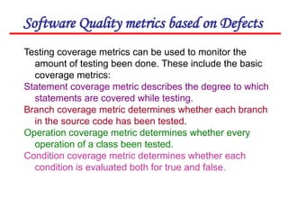 Software Quality metrics based on Defects
Testing coverage metrics can be used to monitor the
amount of testing been done. These include the basic
coverage metrics:
Statement coverage metric describes the degree to which
statements are covered while testing.
Branch coverage metric determines whether each branch
in the source code has been tested.
Operation coverage metric determines whether every
operation of a class been tested.
Condition coverage metric determines whether each
condition is evaluated both for true and false.
 