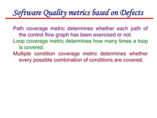 Software Quality metrics based on Defects
Path coverage metric determines whether each path of
the control flow graph has been exercised or not.
Loop coverage metric determines how many times a loop
is covered.
Multiple condition coverage metric determines whether
every possible combination of conditions are covered.
 