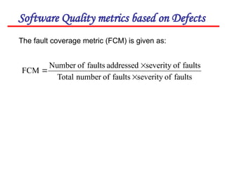 Software Quality metrics based on Defects
The fault coverage metric (FCM) is given as:
faults
of
severity
faults
of
number
Total
faults
of
severity
addressed
faults
of
Number
FCM



 