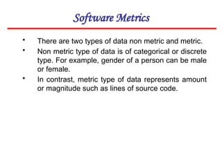 Software Metrics
• There are two types of data non metric and metric.
• Non metric type of data is of categorical or discrete
type. For example, gender of a person can be male
or female.
• In contrast, metric type of data represents amount
or magnitude such as lines of source code.
 