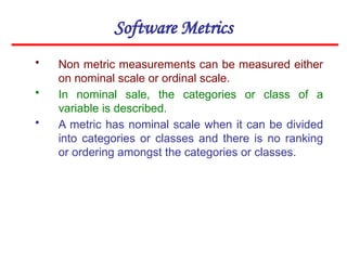 Software Metrics
• Non metric measurements can be measured either
on nominal scale or ordinal scale.
• In nominal sale, the categories or class of a
variable is described.
• A metric has nominal scale when it can be divided
into categories or classes and there is no ranking
or ordering amongst the categories or classes.
 