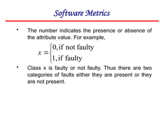 Software Metrics
• The number indicates the presence or absence of
the attribute value. For example,
• Class x is faulty or not faulty. Thus there are two
categories of faults either they are present or they
are not present.




faulty
if
1,
faulty
not
if
,
0
x
 