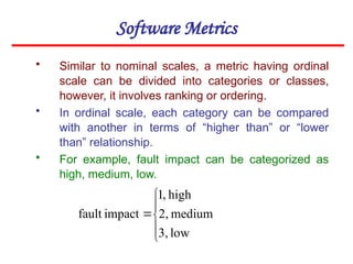 Software Metrics
• Similar to nominal scales, a metric having ordinal
scale can be divided into categories or classes,
however, it involves ranking or ordering.
• In ordinal scale, each category can be compared
with another in terms of “higher than” or “lower
than” relationship.
• For example, fault impact can be categorized as
high, medium, low.






low
3,
medium
2,
high
,
1
impact
fault
 