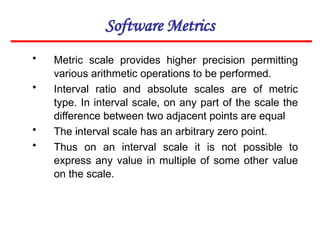 Software Metrics
• Metric scale provides higher precision permitting
various arithmetic operations to be performed.
• Interval ratio and absolute scales are of metric
type. In interval scale, on any part of the scale the
difference between two adjacent points are equal
• The interval scale has an arbitrary zero point.
• Thus on an interval scale it is not possible to
express any value in multiple of some other value
on the scale.
 