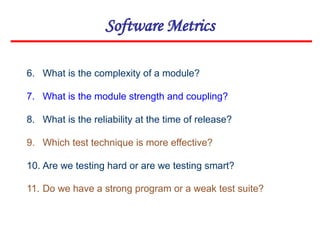 Software Metrics
6. What is the complexity of a module?
7. What is the module strength and coupling?
8. What is the reliability at the time of release?
9. Which test technique is more effective?
10. Are we testing hard or are we testing smart?
11. Do we have a strong program or a weak test suite?
 