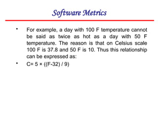 Software Metrics
• For example, a day with 100 F temperature cannot
be said as twice as hot as a day with 50 F
temperature. The reason is that on Celsius scale
100 F is 37.8 and 50 F is 10. Thus this relationship
can be expressed as:
• C= 5 × ((F-32) / 9)
 