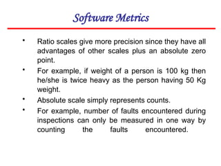 Software Metrics
• Ratio scales give more precision since they have all
advantages of other scales plus an absolute zero
point.
• For example, if weight of a person is 100 kg then
he/she is twice heavy as the person having 50 Kg
weight.
• Absolute scale simply represents counts.
• For example, number of faults encountered during
inspections can only be measured in one way by
counting the faults encountered.
 