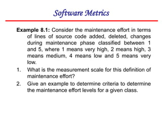 Software Metrics
Example 8.1: Consider the maintenance effort in terms
of lines of source code added, deleted, changes
during maintenance phase classified between 1
and 5, where 1 means very high, 2 means high, 3
means medium, 4 means low and 5 means very
low.
1. What is the measurement scale for this definition of
maintenance effort?
2. Give an example to determine criteria to determine
the maintenance effort levels for a given class.
 