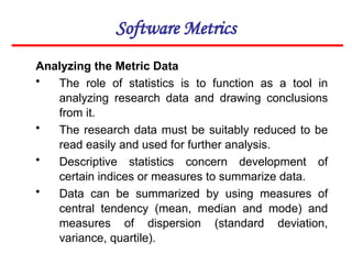 Software Metrics
Analyzing the Metric Data
• The role of statistics is to function as a tool in
analyzing research data and drawing conclusions
from it.
• The research data must be suitably reduced to be
read easily and used for further analysis.
• Descriptive statistics concern development of
certain indices or measures to summarize data.
• Data can be summarized by using measures of
central tendency (mean, median and mode) and
measures of dispersion (standard deviation,
variance, quartile).
 