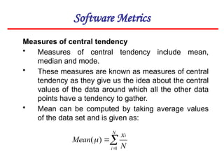 Software Metrics
Measures of central tendency
• Measures of central tendency include mean,
median and mode.
• These measures are known as measures of central
tendency as they give us the idea about the central
values of the data around which all the other data
points have a tendency to gather.
• Mean can be computed by taking average values
of the data set and is given as:



N
i
i
N
x
Mean
1
)
(
 