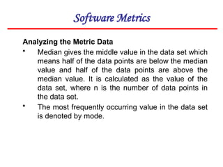 Software Metrics
Analyzing the Metric Data
• Median gives the middle value in the data set which
means half of the data points are below the median
value and half of the data points are above the
median value. It is calculated as the value of the
data set, where n is the number of data points in
the data set.
• The most frequently occurring value in the data set
is denoted by mode.
 