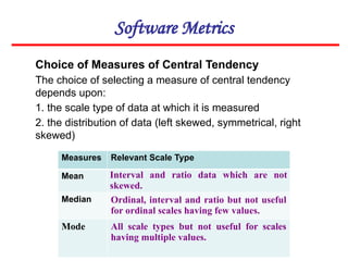Software Metrics
Choice of Measures of Central Tendency
The choice of selecting a measure of central tendency
depends upon:
1. the scale type of data at which it is measured
2. the distribution of data (left skewed, symmetrical, right
skewed)
Measures Relevant Scale Type
Mean Interval and ratio data which are not
skewed.
Median Ordinal, interval and ratio but not useful
for ordinal scales having few values.
Mode All scale types but not useful for scales
having multiple values.
 