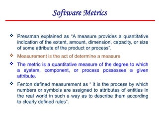 Software Metrics
 Pressman explained as “A measure provides a quantitative
indication of the extent, amount, dimension, capacity, or size
of some attribute of the product or process”.
 Measurement is the act of determine a measure
 The metric is a quantitative measure of the degree to which
a system, component, or process possesses a given
attribute.
 Fenton defined measurement as “ it is the process by which
numbers or symbols are assigned to attributes of entities in
the real world in such a way as to describe them according
to clearly defined rules”.
 