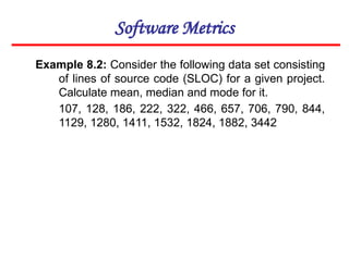 Software Metrics
Example 8.2: Consider the following data set consisting
of lines of source code (SLOC) for a given project.
Calculate mean, median and mode for it.
107, 128, 186, 222, 322, 466, 657, 706, 790, 844,
1129, 1280, 1411, 1532, 1824, 1882, 3442
 