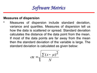 Software Metrics
Measures of dispersion
• Measures of dispersion include standard deviation,
variance and quartiles. Measures of dispersion tell us
how the data is scattered or spread. Standard deviation
calculates the distance of the data point from the mean.
If most of the data points are far away from the mean
then the standard deviation of the variable is large. The
standard deviation is calculated as given below:
N
x
x
 

2
)
( 

 
