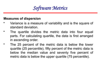 Software Metrics
Measures of dispersion
• Variance is a measure of variability and is the square of
standard deviation.
• The quartile divides the metric data into four equal
parts. For calculating quartile, the data is first arranged
in ascending order.
• The 25 percent of the metric data is below the lower
quartile (25 percentile), fifty percent of the metric data is
below the median value and seventy five percent of
metric data is below the upper quartile (75 percentile).
 
