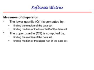 Software Metrics
Measures of dispersion
• The lower quartile (Q1) is computed by:
– finding the median of the data set
– finding median of the lower half of the data set
• The upper quartile (Q3) is computed by:
– finding the median of the data set
– finding median of the upper half of the data set
 
