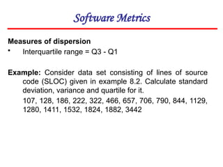 Software Metrics
Measures of dispersion
• Interquartile range = Q3 - Q1
Example: Consider data set consisting of lines of source
code (SLOC) given in example 8.2. Calculate standard
deviation, variance and quartile for it.
107, 128, 186, 222, 322, 466, 657, 706, 790, 844, 1129,
1280, 1411, 1532, 1824, 1882, 3442
 