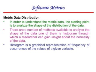 Software Metrics
Metric Data Distribution
• In order to understand the metric data, the starting point
is to analyze the shape of the distribution of the data.
• There are a number of methods available to analyze the
shape of the data one of them is histogram through
which a researcher can gain insight about the normality
of the data.
• Histogram is a graphical representation of frequency of
occurrences of the values of a given variable.
 