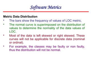 Software Metrics
Metric Data Distribution
• The bars show the frequency of values of LOC metric.
• The normal curve is superimposed on the distribution of
values to determine the normality of the data values of
LOC.
• Most of the data is left skewed or right skewed. These
curves will not be applicable for discrete data (nominal
or ordinal).
• For example, the classes may be faulty or non faulty,
thus the distribution will not be normal.
 