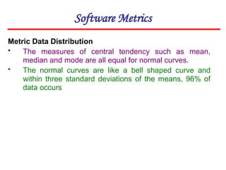 Software Metrics
Metric Data Distribution
• The measures of central tendency such as mean,
median and mode are all equal for normal curves.
• The normal curves are like a bell shaped curve and
within three standard deviations of the means, 96% of
data occurs
 