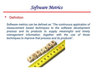 Software Metrics
 Definition
Software metrics can be defined as “The continuous application of
measurement based techniques to the software development
process and its products to supply meaningful and timely
management information, together with the use of those
techniques to improve that process and its products”.
 