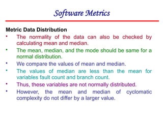 Software Metrics
Metric Data Distribution
• The normality of the data can also be checked by
calculating mean and median.
• The mean, median, and the mode should be same for a
normal distribution.
• We compare the values of mean and median.
• The values of median are less than the mean for
variables fault count and branch count.
• Thus, these variables are not normally distributed.
• However, the mean and median of cyclomatic
complexity do not differ by a larger value.
 
