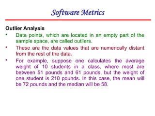Software Metrics
Outlier Analysis
• Data points, which are located in an empty part of the
sample space, are called outliers.
• These are the data values that are numerically distant
from the rest of the data.
• For example, suppose one calculates the average
weight of 10 students in a class, where most are
between 51 pounds and 61 pounds, but the weight of
one student is 210 pounds. In this case, the mean will
be 72 pounds and the median will be 58.
 