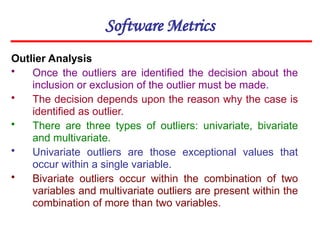 Software Metrics
Outlier Analysis
• Once the outliers are identified the decision about the
inclusion or exclusion of the outlier must be made.
• The decision depends upon the reason why the case is
identified as outlier.
• There are three types of outliers: univariate, bivariate
and multivariate.
• Univariate outliers are those exceptional values that
occur within a single variable.
• Bivariate outliers occur within the combination of two
variables and multivariate outliers are present within the
combination of more than two variables.
 
