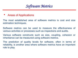Software Metrics
 Areas of Applications
The most established area of software metrics is cost and size
estimation techniques.
Software metrics can be used to measure the effectiveness of
various activities or processes such as inspections and audits.
Various software constructs such as size, coupling, cohesion or
inheritance can be measured using software metrics.
The prediction of quality levels for software, often in terms of
reliability, is another area where software metrics have an important
role to play.
 