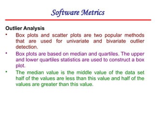 Software Metrics
Outlier Analysis
• Box plots and scatter plots are two popular methods
that are used for univariate and bivariate outlier
detection.
• Box plots are based on median and quartiles. The upper
and lower quartiles statistics are used to construct a box
plot.
• The median value is the middle value of the data set
half of the values are less than this value and half of the
values are greater than this value.
 