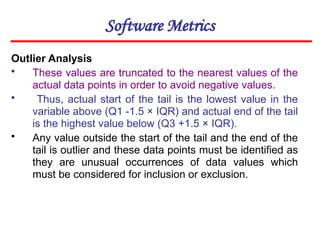 Software Metrics
Outlier Analysis
• These values are truncated to the nearest values of the
actual data points in order to avoid negative values.
• Thus, actual start of the tail is the lowest value in the
variable above (Q1 -1.5 × IQR) and actual end of the tail
is the highest value below (Q3 +1.5 × IQR).
• Any value outside the start of the tail and the end of the
tail is outlier and these data points must be identified as
they are unusual occurrences of data values which
must be considered for inclusion or exclusion.
 