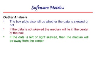 Software Metrics
Outlier Analysis
• The box plots also tell us whether the data is skewed or
not.
• If the data is not skewed the median will lie in the center
of the box.
• If the data is left or right skewed, then the median will
be away from the center.
 