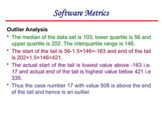 Software Metrics
Outlier Analysis
• The median of the data set is 103, lower quartile is 56 and
upper quartile is 202. The interquartile range is 146.
• The start of the tail is 56-1.5×146=-163 and end of the tail
is 202+1.5×146=421.
• The actual start of the tail is lowest value above -163 i.e.
17 and actual end of the tail is highest value below 421 i.e
335.
• Thus the case number 17 with value 508 is above the end
of the tail and hence is an outlier.
 