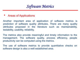 Software Metrics
 Areas of Applications
Another important area of application of software metrics is
prediction of software quality attributes. There are many quality
attributes proposed in the literature such as maintainability,
testability, usability, reliability.
The metrics also provide meaningful and timely information to the
management. The software quality, process efficiency, people
productivity can be computed using the metrics.
The use of software metrics to provide quantitative checks on
software design is also a well established area.
 