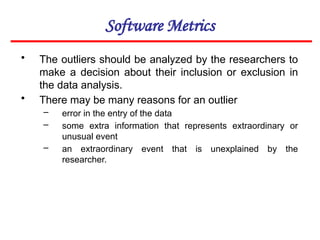Software Metrics
• The outliers should be analyzed by the researchers to
make a decision about their inclusion or exclusion in
the data analysis.
• There may be many reasons for an outlier
– error in the entry of the data
– some extra information that represents extraordinary or
unusual event
– an extraordinary event that is unexplained by the
researcher.
 