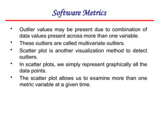 Software Metrics
• Outlier values may be present due to combination of
data values present across more than one variable.
• These outliers are called multivariate outliers.
• Scatter plot is another visualization method to detect
outliers.
• In scatter plots, we simply represent graphically all the
data points.
• The scatter plot allows us to examine more than one
metric variable at a given time.
 